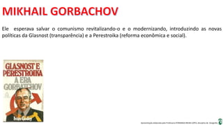 Apresentação elaborada pela Professora FERNANDA BRUM LOPES, disciplina de Geografia
Ele esperava salvar o comunismo revitalizando-o e o modernizando, introduzindo as novas
políticas da Glasnost (transparência) e a Perestroika (reforma econômica e social).
 
