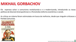 Apresentação elaborada pela Professora FERNANDA BRUM LOPES, disciplina de Geografia
Ele esperava salvar o comunismo revitalizando-o e o modernizando, introduzindo as novas
políticas da Glasnost (transparência) e a Perestroika (reforma econômica e social).
As críticas ao sistema foram estimuladas em busca de melhorias, desde que ninguém criticasse o
Partido Comunista.
 