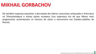 Apresentação elaborada pela Professora FERNANDA BRUM LOPES, disciplina de Geografia
Ele também esperava arquitetar a derrubada dos líderes comunistas antiquados e linha-dura
na Tchecoslováquia e outros países europeus (sua esperança era de que líderes mais
progressistas aumentassem as chances de salvar o comunismo nos Estados-satélites da
Rússia).
 