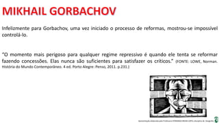 Apresentação elaborada pela Professora FERNANDA BRUM LOPES, disciplina de Geografia
Infelizmente para Gorbachov, uma vez iniciado o processo de reformas, mostrou-se impossível
controlá-lo.
“O momento mais perigoso para qualquer regime repressivo é quando ele tenta se reformar
fazendo concessões. Elas nunca são suficientes para satisfazer os críticos.” (FONTE: LOWE, Norman.
História do Mundo Contemporâneo. 4 ed. Porto Alegre: Penso, 2011. p.231.)
 
