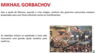 Apresentação elaborada pela Professora FERNANDA BRUM LOPES, disciplina de Geografia
Sem a ajuda de Moscou, quando a crise chegou, nenhum dos governos comunistas estavam
preparados para usar força suficiente contra os manifestantes.
As rebeliões tinham se espalhado e teria sido
necessário uma grande ajuda soviética para
contê-las.
 
