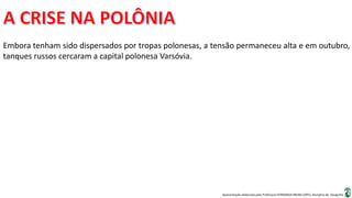 Apresentação elaborada pela Professora FERNANDA BRUM LOPES, disciplina de Geografia
Embora tenham sido dispersados por tropas polonesas, a tensão permaneceu alta e em outubro,
tanques russos cercaram a capital polonesa Varsóvia.
 