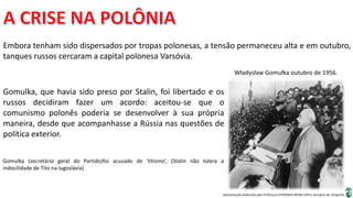 Apresentação elaborada pela Professora FERNANDA BRUM LOPES, disciplina de Geografia
Embora tenham sido dispersados por tropas polonesas, a tensão permaneceu alta e em outubro,
tanques russos cercaram a capital polonesa Varsóvia.
Władysław Gomułka outubro de 1956.
Gomulka, que havia sido preso por Stalin, foi libertado e os
russos decidiram fazer um acordo: aceitou-se que o
comunismo polonês poderia se desenvolver à sua própria
maneira, desde que acompanhasse a Rússia nas questões de
política exterior.
Gomulka (secretário geral do Partido)foi acusado de ‘titismo’, (Stalin não tolera a
indocilidade de Tito na Iugoslávia)
 