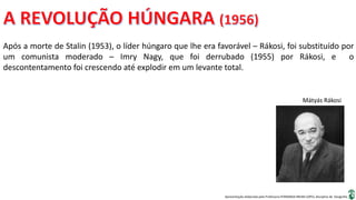 Apresentação elaborada pela Professora FERNANDA BRUM LOPES, disciplina de Geografia
Após a morte de Stalin (1953), o líder húngaro que lhe era favorável – Rákosi, foi substituído por
um comunista moderado – Imry Nagy, que foi derrubado (1955) por Rákosi, e o
descontentamento foi crescendo até explodir em um levante total.
Mátyás Rákosi
 