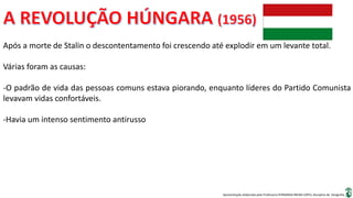 Apresentação elaborada pela Professora FERNANDA BRUM LOPES, disciplina de Geografia
Após a morte de Stalin o descontentamento foi crescendo até explodir em um levante total.
Várias foram as causas:
-O padrão de vida das pessoas comuns estava piorando, enquanto líderes do Partido Comunista
levavam vidas confortáveis.
-Havia um intenso sentimento antirusso
 