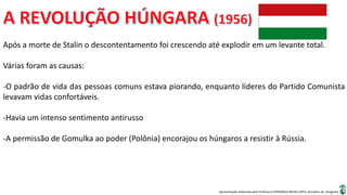 Apresentação elaborada pela Professora FERNANDA BRUM LOPES, disciplina de Geografia
Após a morte de Stalin o descontentamento foi crescendo até explodir em um levante total.
Várias foram as causas:
-O padrão de vida das pessoas comuns estava piorando, enquanto líderes do Partido Comunista
levavam vidas confortáveis.
-Havia um intenso sentimento antirusso
-A permissão de Gomulka ao poder (Polônia) encorajou os húngaros a resistir à Rússia.
 