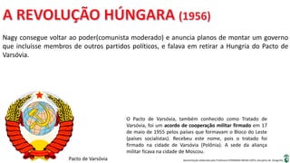 Apresentação elaborada pela Professora FERNANDA BRUM LOPES, disciplina de Geografia
Nagy consegue voltar ao poder(comunista moderado) e anuncia planos de montar um governo
que incluísse membros de outros partidos políticos, e falava em retirar a Hungria do Pacto de
Varsóvia.
Pacto de Varsóvia
O Pacto de Varsóvia, também conhecido como Tratado de
Varsóvia, foi um acordo de cooperação militar firmado em 17
de maio de 1955 pelos países que formavam o Bloco do Leste
(países socialistas). Recebeu este nome, pois o tratado foi
firmado na cidade de Varsóvia (Polônia). A sede da aliança
militar ficava na cidade de Moscou.
 