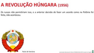 Apresentação elaborada pela Professora FERNANDA BRUM LOPES, disciplina de Geografia
Os russos não permitiriam isso, e a anterior decisão de fazer um acordo como na Polônia foi
feito, não aconteceu.
Pacto de Varsóvia
 