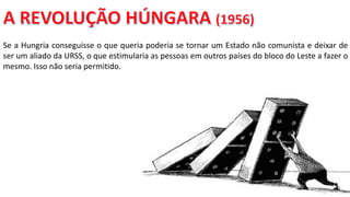 Apresentação elaborada pela Professora FERNANDA BRUM LOPES, disciplina de Geografia
Se a Hungria conseguisse o que queria poderia se tornar um Estado não comunista e deixar de
ser um aliado da URSS, o que estimularia as pessoas em outros países do bloco do Leste a fazer o
mesmo. Isso não seria permitido.
 