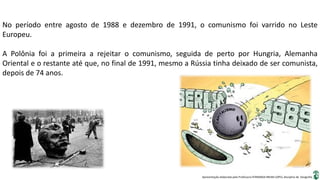 Apresentação elaborada pela Professora FERNANDA BRUM LOPES, disciplina de Geografia
No período entre agosto de 1988 e dezembro de 1991, o comunismo foi varrido no Leste
Europeu.
A Polônia foi a primeira a rejeitar o comunismo, seguida de perto por Hungria, Alemanha
Oriental e o restante até que, no final de 1991, mesmo a Rússia tinha deixado de ser comunista,
depois de 74 anos.
 