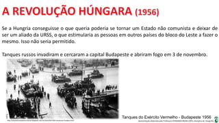 Apresentação elaborada pela Professora FERNANDA BRUM LOPES, disciplina de Geografia
Se a Hungria conseguisse o que queria poderia se tornar um Estado não comunista e deixar de
ser um aliado da URSS, o que estimularia as pessoas em outros países do bloco do Leste a fazer o
mesmo. Isso não seria permitido.
Tanques russos invadiram e cercaram a capital Budapeste e abriram fogo em 3 de novembro.
http://arquiteturasdainsurreicao.blogspot.com.br/2014/02/1956-revolucao-hungara.html
Tanques do Exército Vermelho - Budapeste 1956
 