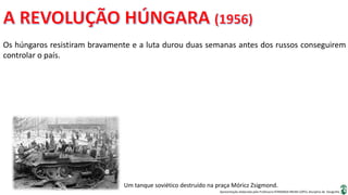 Apresentação elaborada pela Professora FERNANDA BRUM LOPES, disciplina de Geografia
Os húngaros resistiram bravamente e a luta durou duas semanas antes dos russos conseguirem
controlar o país.
Um tanque soviético destruído na praça Móricz Zsigmond.
 