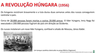 Apresentação elaborada pela Professora FERNANDA BRUM LOPES, disciplina de Geografia
Os húngaros resistiram bravamente e a luta durou duas semanas antes dos russos conseguirem
controlar o país.
Cerca de 20.000 pessoas foram mortas e outras 20.000 presas. O líder húngaro, Imry Nagy foi
executado e 200.000 pessoas fugiram do país em direção ao Ocidente.
Os russos instalaram um novo líder húngaro, confiável e aliado de Moscou, János Kádár.
Um tanque soviético destruído na praça Móricz Zsigmond.
 