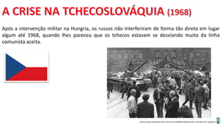 Apresentação elaborada pela Professora FERNANDA BRUM LOPES, disciplina de Geografia
Após a intervenção militar na Hungria, os russos não interferiram de forma tão direta em lugar
algum até 1968, quando lhes pareceu que os tchecos estavam se desviando muito da linha
comunista aceita.
 