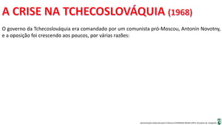Apresentação elaborada pela Professora FERNANDA BRUM LOPES, disciplina de Geografia
O governo da Tchecoslováquia era comandado por um comunista pró-Moscou, Antonin Novotny,
e a oposição foi crescendo aos poucos, por várias razões:
 