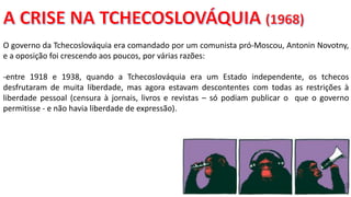 Apresentação elaborada pela Professora FERNANDA BRUM LOPES, disciplina de Geografia
O governo da Tchecoslováquia era comandado por um comunista pró-Moscou, Antonin Novotny,
e a oposição foi crescendo aos poucos, por várias razões:
-entre 1918 e 1938, quando a Tchecoslováquia era um Estado independente, os tchecos
desfrutaram de muita liberdade, mas agora estavam descontentes com todas as restrições à
liberdade pessoal (censura à jornais, livros e revistas – só podiam publicar o que o governo
permitisse - e não havia liberdade de expressão).
 