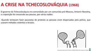 Apresentação elaborada pela Professora FERNANDA BRUM LOPES, disciplina de Geografia
O governo da Tchecoslováquia era comandado por um comunista pró-Moscou, Antonin Novotny,
e a oposição foi crescendo aos poucos, por várias razões:
-Quando tentavam fazer passeatas de protesto as pessoas eram dispersadas pela polícia, que
usavam métodos violentos e brutais.
 