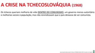 Apresentação elaborada pela Professora FERNANDA BRUM LOPES, disciplina de Geografia
Os tchecos queriam melhoria de vida DENTRO DO COMUNISMO, um governo menos autoritário
e melhorias sociais à população, mas não reivindicavam que o país deixasse de ser comunista.
 