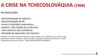 Apresentação elaborada pela Professora FERNANDA BRUM LOPES, disciplina de Geografia
REIVINDICAÇÕES:
-descentralização da indústria;
-descentralização do PC;
-tornar as fazendas cooperativas;
-poderes mais amplos aos sindicatos;
-mais comércio com o Ocidente;
-liberdade de expressão e de imprensa
(estimular as críticas ao governo deveria ser algo saudável, pois acreditavam que, embora o país
pudesse permanecer comunista, o governo deveria conquistar o direito de permanecer no poder
respondendo aos desejos do povo – ‘SOCIALISMO COM ROSTO HUMANO’)
 