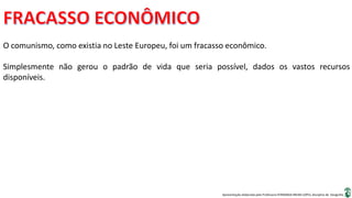 Apresentação elaborada pela Professora FERNANDA BRUM LOPES, disciplina de Geografia
O comunismo, como existia no Leste Europeu, foi um fracasso econômico.
Simplesmente não gerou o padrão de vida que seria possível, dados os vastos recursos
disponíveis.
 