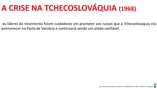 Apresentação elaborada pela Professora FERNANDA BRUM LOPES, disciplina de Geografia
-os líderes do movimento foram cuidadosos em prometer aos russos que a Tchecoslováquia iria
permanecer no Pacto de Varsóvia e continuaria sendo um aliado confiável.
 