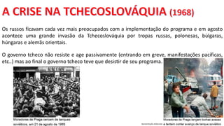 Apresentação elaborada pela Professora FERNANDA BRUM LOPES, disciplina de Geografia
Os russos ficavam cada vez mais preocupados com a implementação do programa e em agosto
acontece uma grande invasão da Tchecoslováquia por tropas russas, polonesas, búlgaras,
húngaras e alemãs orientais.
O governo tcheco não resiste e age passivamente (entrando em greve, manifestações pacíficas,
etc..) mas ao final o governo tcheco teve que desistir de seu programa.
 
