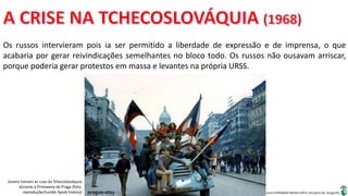 Apresentação elaborada pela Professora FERNANDA BRUM LOPES, disciplina de Geografia
Os russos intervieram pois ia ser permitido a liberdade de expressão e de imprensa, o que
acabaria por gerar reivindicações semelhantes no bloco todo. Os russos não ousavam arriscar,
porque poderia gerar protestos em massa e levantes na própria URSS.
Jovens tomam as ruas da Tchecoslováquia
durante a Primavera de Praga (foto:
reprodução/tumblr fyeah history)
 