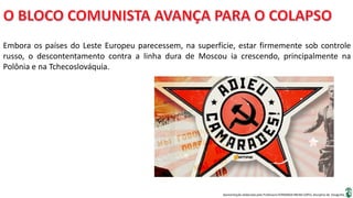 Apresentação elaborada pela Professora FERNANDA BRUM LOPES, disciplina de Geografia
Embora os países do Leste Europeu parecessem, na superfície, estar firmemente sob controle
russo, o descontentamento contra a linha dura de Moscou ia crescendo, principalmente na
Polônia e na Tchecoslováquia.
 