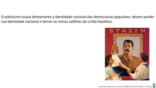 Apresentação elaborada pela Professora FERNANDA BRUM LOPES, disciplina de Geografia
O stalinismo visava diretamente a identidade nacional das democracias populares: devem perder
sua identidade nacional e tornar-se meros satélites da União Soviética.
 