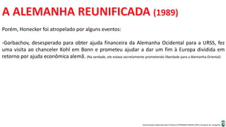 Apresentação elaborada pela Professora FERNANDA BRUM LOPES, disciplina de Geografia
Porém, Honecker foi atropelado por alguns eventos:
-Gorbachov, desesperado para obter ajuda financeira da Alemanha Ocidental para a URSS, fez
uma visita ao chanceler Kohl em Bonn e prometeu ajudar a dar um fim à Europa dividida em
retorno por ajuda econômica alemã. (Na verdade, ele estava secretamente prometendo liberdade para a Alemanha Oriental)
 