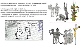 Apresentação elaborada pela Professora FERNANDA BRUM LOPES, disciplina de Geografia
Enquanto os ateus negam a existência de Deus, os agnósticos alegam a
impossibilidade de provar a existência – ou não – de Deus.
T. H. Huxley, cientista inglês do século 19.
“Ele elaborou essa expressão (agnóstico) para descrever seu próprio estado
mental, não para negar totalmente Deus, mas para expressar dúvida quanto
à possibilidade de atingir o conhecimento e para protestar ignorância a
respeito de um grande número de coisas”, diz Silvestre.
 