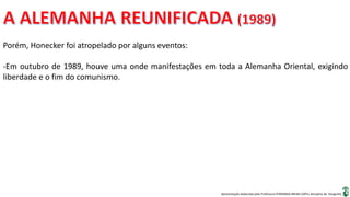 Apresentação elaborada pela Professora FERNANDA BRUM LOPES, disciplina de Geografia
Porém, Honecker foi atropelado por alguns eventos:
-Em outubro de 1989, houve uma onde manifestações em toda a Alemanha Oriental, exigindo
liberdade e o fim do comunismo.
 