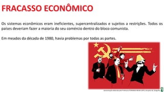 Apresentação elaborada pela Professora FERNANDA BRUM LOPES, disciplina de Geografia
Os sistemas econômicos eram ineficientes, supercentralizados e sujeitos a restrições. Todos os
países deveriam fazer a maioria do seu comércio dentro do bloco comunista.
Em meados da década de 1980, havia problemas por todas as partes.
 