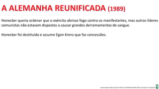 Apresentação elaborada pela Professora FERNANDA BRUM LOPES, disciplina de Geografia
Honecker queria ordenar que o exército abrisse fogo contra os manifestantes, mas outros líderes
comunistas não estavam dispostos a causar grandes derramamentos de sangue.
Honecker foi destituído e assume Egon Krenz que faz concessões.
 