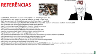 Apresentação elaborada pela Professora FERNANDA BRUM LOPES, disciplina de Geografia
CALVOCORESSI, Peter. Política Mundial a partir de 1945. 9 ed. Porto Alegre: Penso, 2011.
GIORDANI, Mario Curtis. História do Século XX. Aparecida, SP: Ideias & Letras, 2012.
LOWE, Norman. História do Mundo Contemporâneo. 4 ed. Porto Alegre: Penso, 2011.
SZABO, Ladislao; SEGRILLO, Angelo; AQUINO, M.A.; AUBERT. P.G. Hungria 1956...e o muro começa a cair. São Paulo : Contexto, 2006.
http://super.abril.com.br/historia/qual-a-diferenca-entre-ateu-e-agnostico
http://www.aterceiranoite.org/2013/10/01/as-diferentes-vidas-do-comunismo/
http://visaopanoramica.net/category/historia/comunismo-historia/
http://www.eurochannel.com/pt/A-Polonia-e-seu-passado-comunista.html
https://pt.wikipedia.org/wiki/Rep%C3%BAblica_Popular_da_Pol%C3%B3nia
https://robertolbarricelli1.wordpress.com/tag/partido-comunista/
http://conteudoagridoce.blogspot.com/2013/04/gulag-campo-de-concentracao-sovietico.html#ixzz3g5cwRCBB
http://opiniaoenoticia.com.br/internacional/uniao-sovietica-invade-a-hungria/
https://www.marxists.org/portugues/martens/1991/veludo/cap01.htm#i2
http://arquiteturasdainsurreicao.blogspot.com.br/2014/02/1956-revolucao-hungara.html
http://www1.folha.uol.com.br/folha/mundo/ult94u396937.shtml
http://guiadoestudante.abril.com.br/blogs/curiosidades-historicas/2014/06/02/relembre-5-revolucoes-pacificas-na-historia/
http://guiadoestudante.abril.com.br/aventuras-historia/fim-urss-adeus-kremlin-435616.shtml
 