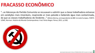 Apresentação elaborada pela Professora FERNANDA BRUM LOPES, disciplina de Geografia
“...as lideranças do Partido Comunista se recusavam a admitir que a classe trabalhadora estivesse
em condições mais miseráveis, respirando ar mais poluído e bebendo água mais contaminada,
do que as classes trabalhadoras do Ocidente...” (Misha Glenny, correspondente da BBC no Leste Europeu. FONTE:
LOWE, Norman. História do Mundo Contemporâneo. 4 ed. Porto Alegre: Penso, 2011. p.230)
 