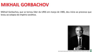 Apresentação elaborada pela Professora FERNANDA BRUM LOPES, disciplina de Geografia
Mikhail Gorbachov, que se tornou líder da URSS em março de 1985, deu início ao processo que
levou ao colapso do império soviético.
 