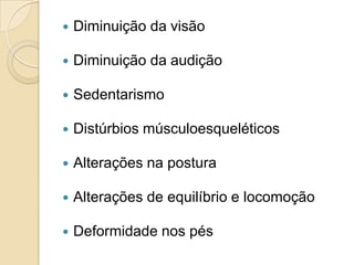  Diminuição da visão
 Diminuição da audição
 Sedentarismo
 Distúrbios músculoesqueléticos
 Alterações na postura
 Alterações de equilíbrio e locomoção
 Deformidade nos pés
 