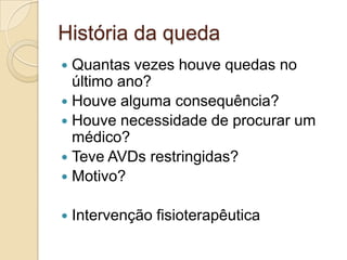 História da queda
 Quantas vezes houve quedas no
último ano?
 Houve alguma consequência?
 Houve necessidade de procurar um
médico?
 Teve AVDs restringidas?
 Motivo?
 Intervenção fisioterapêutica
 