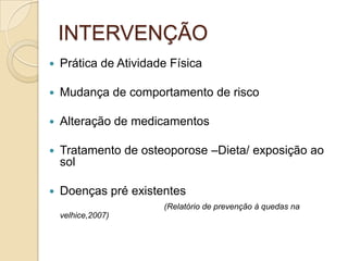 INTERVENÇÃO
 Prática de Atividade Física
 Mudança de comportamento de risco
 Alteração de medicamentos
 Tratamento de osteoporose –Dieta/ exposição ao
sol
 Doenças pré existentes
(Relatório de prevenção à quedas na
velhice,2007)
 