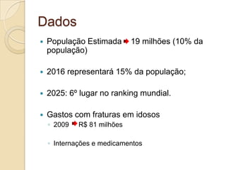 Dados
 População Estimada 19 milhões (10% da
população)
 2016 representará 15% da população;
 2025: 6º lugar no ranking mundial.
 Gastos com fraturas em idosos
◦ 2009 R$ 81 milhões
◦ Internações e medicamentos
 
