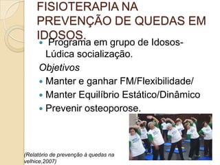 FISIOTERAPIA NA
PREVENÇÃO DE QUEDAS EM
IDOSOS.
 Programa em grupo de Idosos-
Lúdica socialização.
Objetivos
 Manter e ganhar FM/Flexibilidade/
 Manter Equilíbrio Estático/Dinâmico
 Prevenir osteoporose.
(Relatório de prevenção à quedas na
velhice,2007)
 