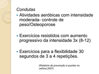 Condutas
 Atividades aeróbicas com intensidade
moderada- controle de
peso/Osteoporose
 Exercícios resistidos com aumento
progressivo da intensidade 3x (8-12)
 Exercícios para a flexibilidade 30
segundos de 3 a 4 repetições.
(Relatório de prevenção à quedas na
velhice,2007)
 