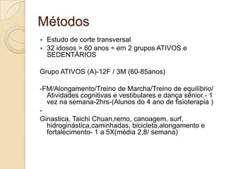 Métodos
 Estudo de corte transversal
 32 idosos > 60 anos ÷ em 2 grupos ATIVOS e
SEDENTÁRIOS
Grupo ATIVOS (A)-12F / 3M (60-85anos)
-FM/Alongamento/Treino de Marcha/Treino de equilíbrio/
Atividades cognitivas e vestibulares e dança sênior.- 1
vez na semana-2hrs-(Alunos do 4 ano de fisioterapia )
-
Ginastica, Taichi Chuan,remo, canoagem, surf,
hidroginástica,caminhadas, bicicleta,alongamento e
fortalecimento- 1 a 5X(média 2,8/ semana)
 
