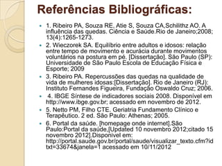 Referências Bibliográficas:
 1. Ribeiro PA, Souza RE, Atie S, Souza CA,Schilithz AO. A
influência das quedas. Ciência e Saúde.Rio de Janeiro;2008;
13(4):1265-1273.
 2. Wieczorek SA. Equilíbrio entre adultos e idosos: relação
entre tempo de movimento e acurácia durante movimentos
voluntários na postura em pé. [Dissertação]. São Paulo (SP):
Universidade de São Paulo Escola de Educação Física e
Esporte; 2009
 3. Ribeiro PA. Repercussões das quedas na qualidade de
vida de mulheres idosas:[Dissertação]. Rio de Janeiro (RJ):
Instituto Fernandes Figueira, Fundação Oswaldo Cruz; 2006.
 4. IBGE Síntese de indicadores sociais 2008. Disponível em
http://www.ibge.gov.br; acessado em novembro de 2012.
 5. Netto PM, Filho CTE. Geriatria Fundamento Clínico e
Terapêutico. 2 ed. São Paulo: Athenas; 2005.
 6. Portal da saúde. [homepage onde internet].São
Paulo:Portal da saúde,[Updated 10 novembro 2012;citado 15
novembro 2012].Disponivel em:
http://portal.saude.gov.br/portal/saude/visualizar_texto.cfm?id
txt=33674&janela=1 acessado em 10/11/2012
 