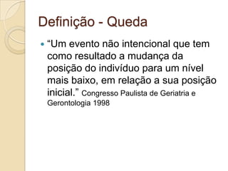 Definição - Queda
   “Um evento não intencional que tem
    como resultado a mudança da
    posição do indivíduo para um nível
    mais baixo, em relação a sua posição
    inicial.” Congresso Paulista de Geriatria e
    Gerontologia 1998
 