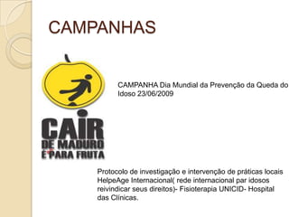 CAMPANHAS


          CAMPANHA Dia Mundial da Prevenção da Queda do
          Idoso 23/06/2009




    Protocolo de investigação e intervenção de práticas locais
    HelpeAge Internacional( rede internacional par idosos
    reivindicar seus direitos)- Fisioterapia UNICID- Hospital
    das Clínicas.
 