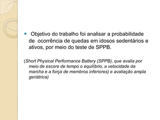  Objetivo do trabalho foi analisar a probabilidade
  de ocorrência de quedas em idosos sedentários e
  ativos, por meio do teste de SPPB.

(Short Physical Performance Battery (SPPB), que avalia por
  meio de escore de tempo o equilíbrio, a velocidade da
  marcha e a força de membros inferiores) e avaliação ampla
  geriátrica)
 