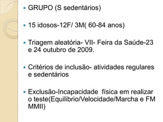    GRUPO (S sedentários)

   15 idosos-12F/ 3M( 60-84 anos)

   Triagem aleatória- VII- Feira da Saúde-23
    e 24 outubro de 2009.

   Critérios de inclusão- atividades regulares
    e sedentários

   Exclusão-Incapacidade física em realizar
    o teste(Equilibrio/Velocidade/Marcha e FM
    MMII)
 