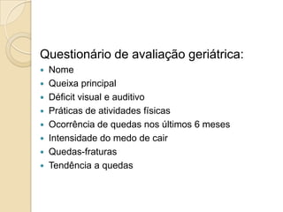 Questionário de avaliação geriátrica:
 Nome
 Queixa principal
 Déficit visual e auditivo
 Práticas de atividades físicas
 Ocorrência de quedas nos últimos 6 meses
 Intensidade do medo de cair
 Quedas-fraturas
 Tendência a quedas
 